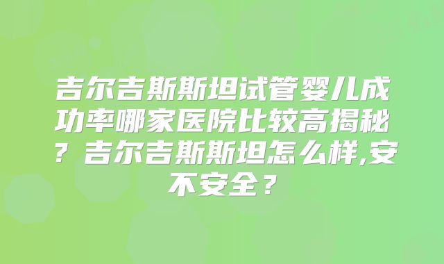 吉尔吉斯斯坦试管婴儿成功率哪家医院比较高揭秘？吉尔吉斯斯坦怎么样,安不安全？