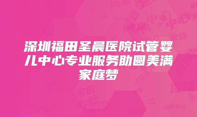 深圳福田圣晨医院试管婴儿中心专业服务助圆美满家庭梦