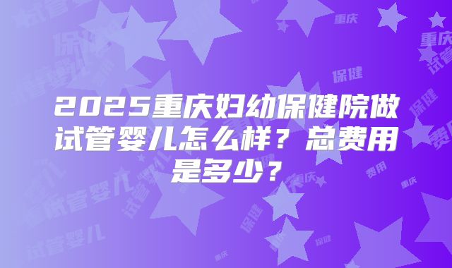 2025重庆妇幼保健院做试管婴儿怎么样？总费用是多少？