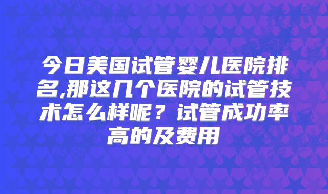 今日美国试管婴儿医院排名,那这几个医院的试管技术怎么样呢?试管成功率高的及费用
