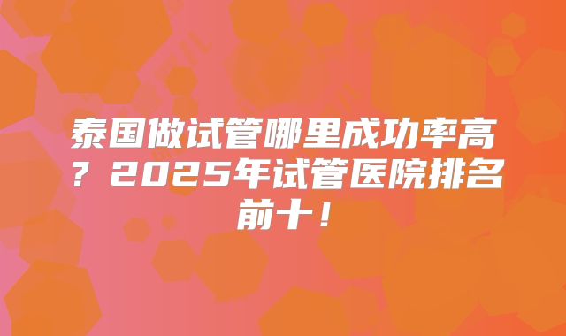 泰国做试管哪里成功率高?2025年试管医院排名前十!