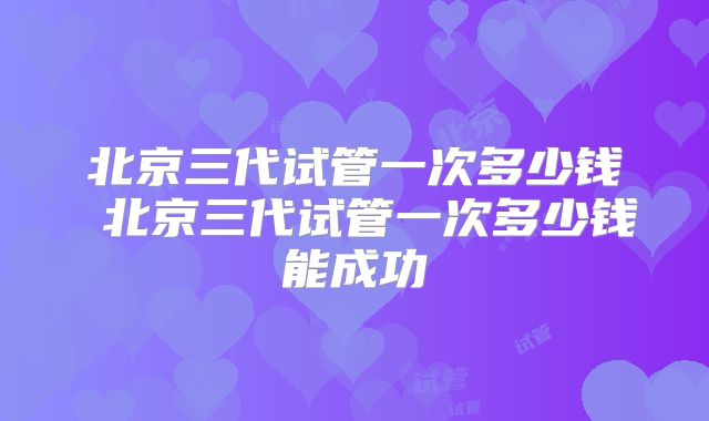北京三代试管一次多少钱 北京三代试管一次多少钱能成功