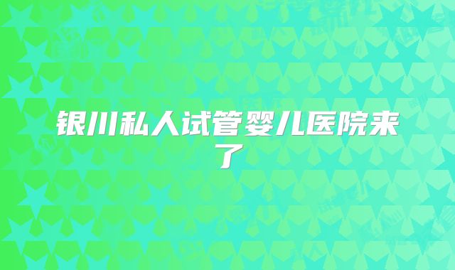 银川私人试管婴儿医院来了