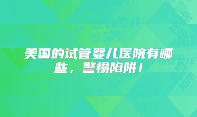 美国的试管婴儿医院有哪些,警惕陷阱!