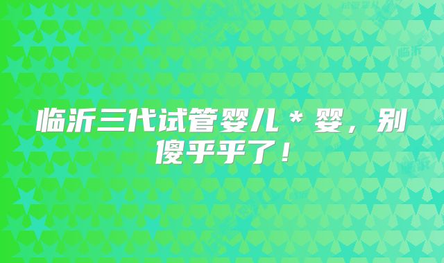 临沂三代试管婴儿＊婴，别傻乎乎了！