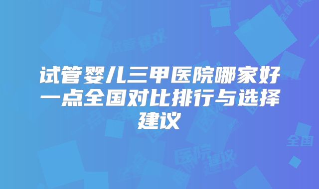 试管婴儿三甲医院哪家好一点全国对比排行与选择建议
