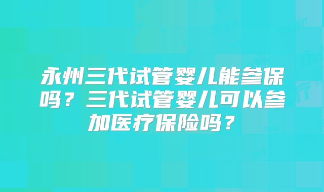 永州三代试管婴儿能参保吗?三代试管婴儿可以参加医疗保险吗?