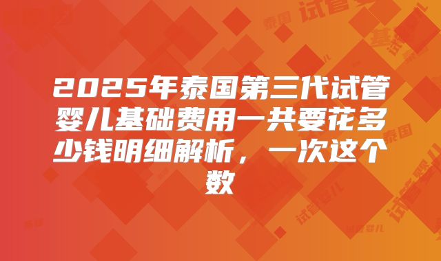 2025年泰国第三代试管婴儿基础费用一共要花多少钱明细解析，一次这个数