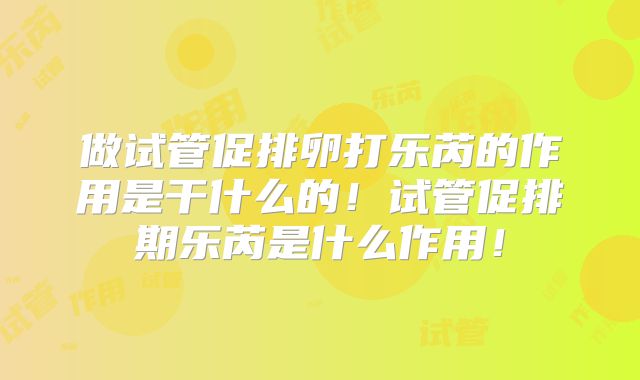 做试管促排卵打乐芮的作用是干什么的！试管促排期乐芮是什么作用！
