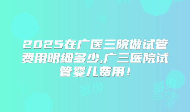 2025在广医三院做试管费用明细多少,广三医院试管婴儿费用!