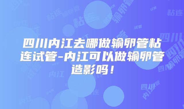 四川内江去哪做输卵管粘连试管-内江可以做输卵管造影吗!