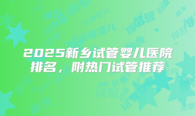 2025新乡试管婴儿医院排名，附热门试管推荐