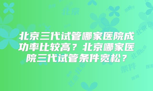 北京三代试管哪家医院成功率比较高？北京哪家医院三代试管条件宽松？