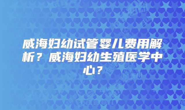 威海妇幼试管婴儿费用解析？威海妇幼生殖医学中心？