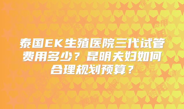 泰国EK生殖医院三代试管费用多少?昆明夫妇如何合理规划预算?