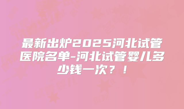 最新出炉2025河北试管医院名单-河北试管婴儿多少钱一次？！