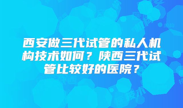 西安做三代试管的私人机构技术如何？陕西三代试管比较好的医院？