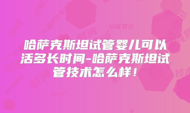 哈萨克斯坦试管婴儿可以活多长时间-哈萨克斯坦试管技术怎么样！