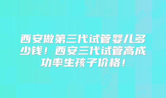 西安做第三代试管婴儿多少钱！西安三代试管高成功率生孩子价格！