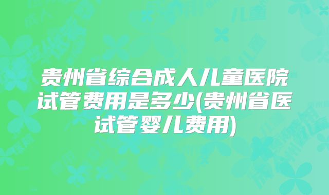 贵州省综合成人儿童医院试管费用是多少(贵州省医试管婴儿费用)