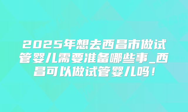 2025年想去西昌市做试管婴儿需要准备哪些事_西昌可以做试管婴儿吗！