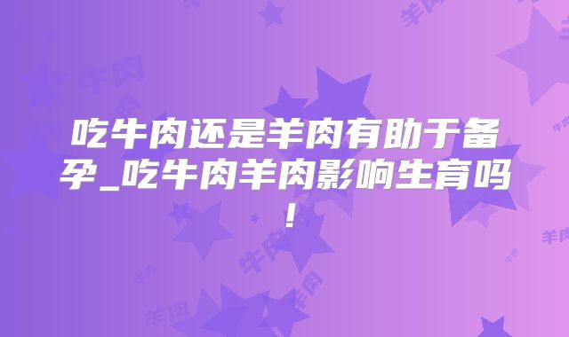 吃牛肉还是羊肉有助于备孕_吃牛肉羊肉影响生育吗！