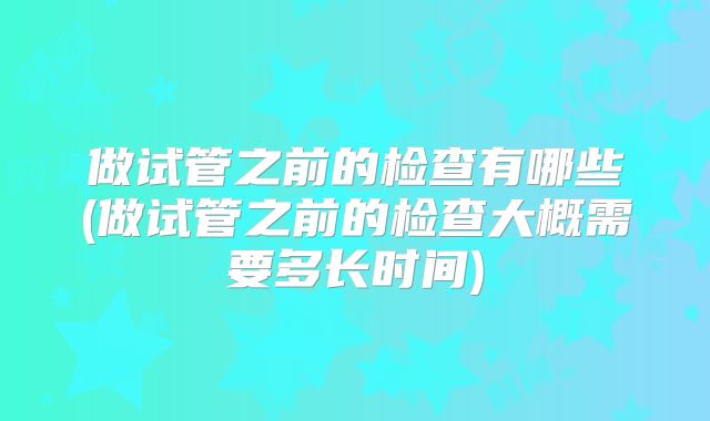 做试管之前的检查有哪些(做试管之前的检查大概需要多长时间)