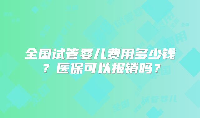 全国试管婴儿费用多少钱？医保可以报销吗？