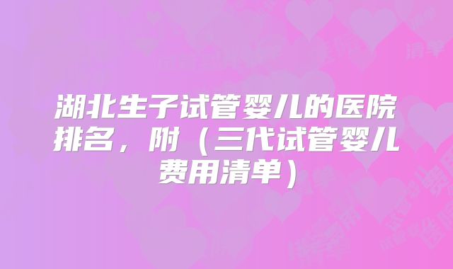 湖北生子试管婴儿的医院排名，附（三代试管婴儿费用清单）