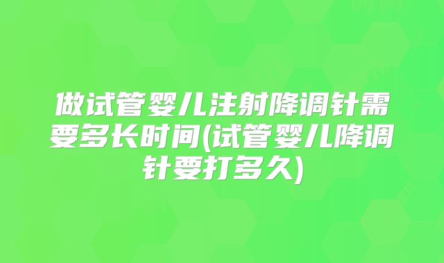 做试管婴儿注射降调针需要多长时间(试管婴儿降调针要打多久)