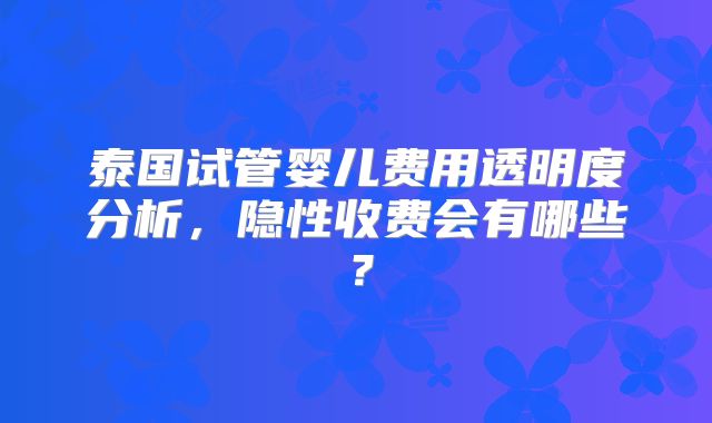泰国试管婴儿费用透明度分析，隐性收费会有哪些？
