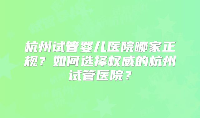 杭州试管婴儿医院哪家正规？如何选择权威的杭州试管医院？