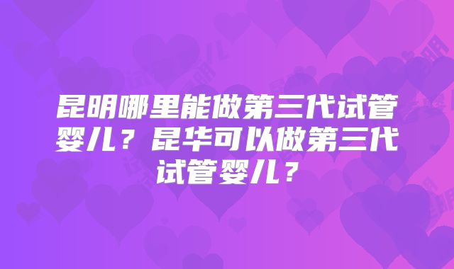 昆明哪里能做第三代试管婴儿?昆华可以做第三代试管婴儿?