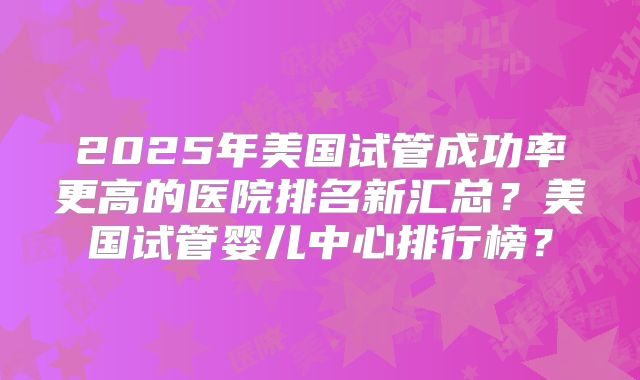 2025年美国试管成功率更高的医院排名新汇总？美国试管婴儿中心排行榜？
