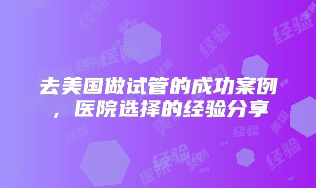 去美国做试管的成功案例，医院选择的经验分享