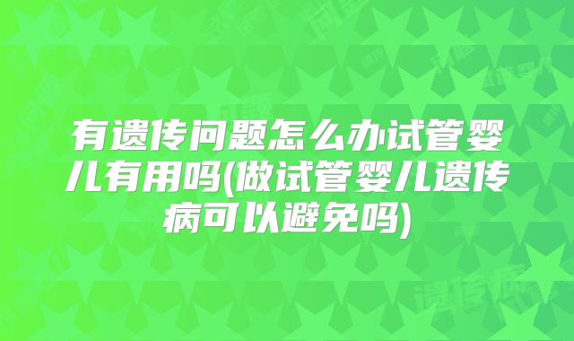 有遗传问题怎么办试管婴儿有用吗(做试管婴儿遗传病可以避免吗)