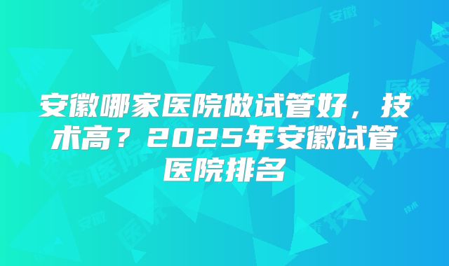 安徽哪家医院做试管好，技术高？2025年安徽试管医院排名