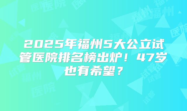 2025年福州5大公立试管医院排名榜出炉！47岁也有希望？
