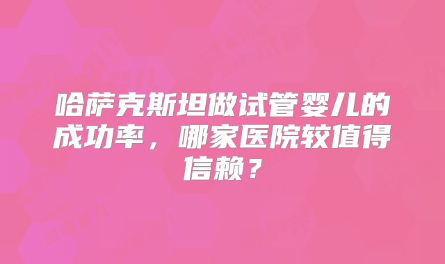 哈萨克斯坦做试管婴儿的成功率，哪家医院较值得信赖？