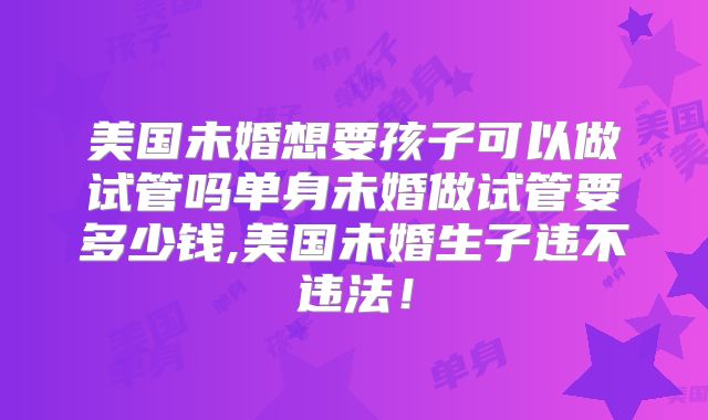 美国未婚想要孩子可以做试管吗单身未婚做试管要多少钱,美国未婚生子违不违法！