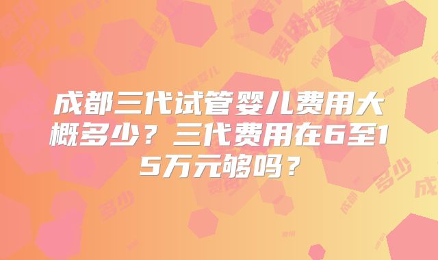 成都三代试管婴儿费用大概多少？三代费用在6至15万元够吗？