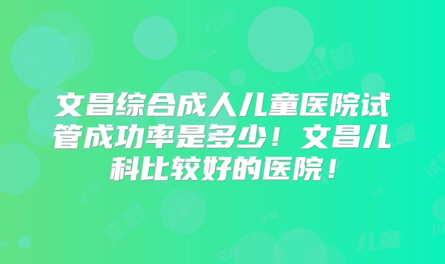 文昌综合成人儿童医院试管成功率是多少！文昌儿科比较好的医院！