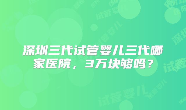 深圳三代试管婴儿三代哪家医院，3万块够吗？