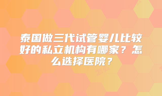 泰国做三代试管婴儿比较好的私立机构有哪家？怎么选择医院？