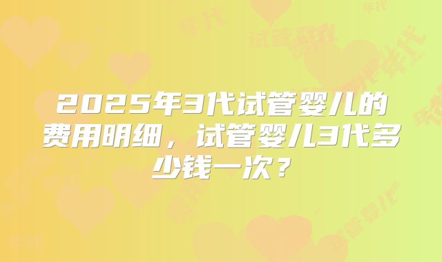 2025年3代试管婴儿的费用明细，试管婴儿3代多少钱一次？