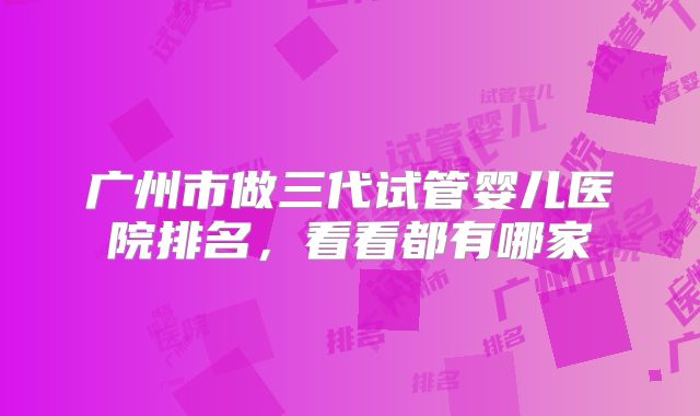 广州市做三代试管婴儿医院排名，看看都有哪家