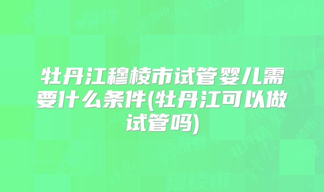 牡丹江穆棱市试管婴儿需要什么条件(牡丹江可以做试管吗)