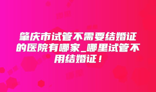 肇庆市试管不需要结婚证的医院有哪家_哪里试管不用结婚证!