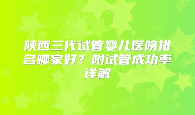 陕西三代试管婴儿医院排名哪家好?附试管成功率详解