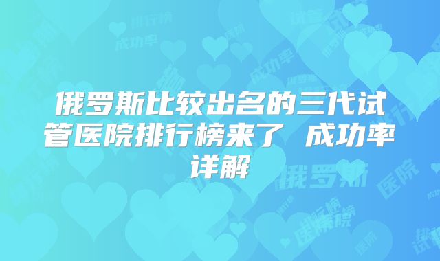 俄罗斯比较出名的三代试管医院排行榜来了 成功率详解